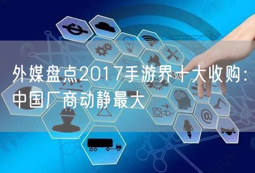 外媒盘点2017手游界十大收购：中国厂商动静最大