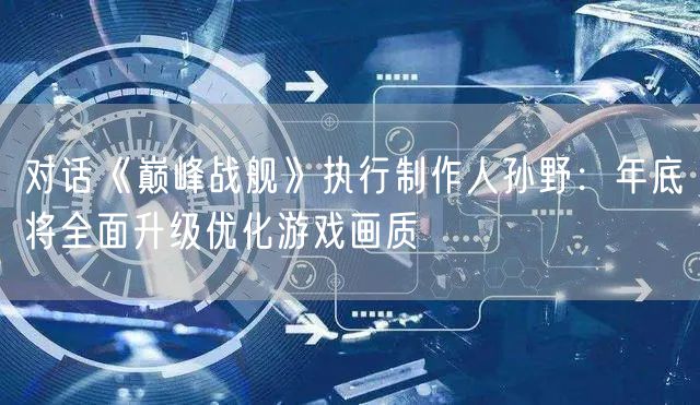 对话《巅峰战舰》执行制作人孙野：年底将全面升级优化游戏画质