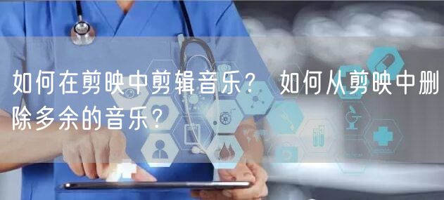 如何在剪映中剪辑音乐？ 如何从剪映中删除多余的音乐？