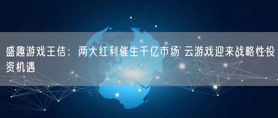 盛趣游戏王佶：两大红利催生千亿市场 云游戏迎来战略性投资机遇