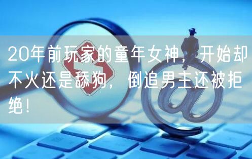 20年前玩家的童年女神，开始却不火还是舔狗，倒追男主还被拒绝！