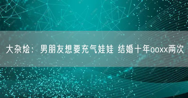 大杂烩：男朋友想要充气娃娃 结婚十年ooxx两次