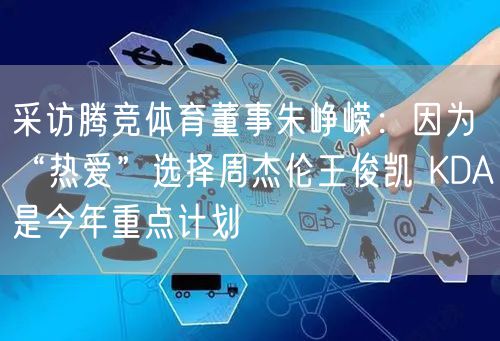 采访腾竞体育董事朱峥嵘：因为“热爱”选择周杰伦王俊凯 KDA是今年重点计划