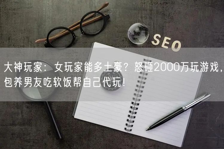 大神玩家：女玩家能多土豪？怒砸2000万玩游戏，包养男友吃软饭帮自己代玩！