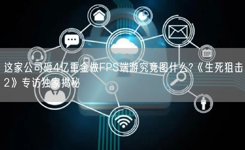 这家公司砸4亿重金做FPS端游究竟图什么?《生死狙击2》专访独家揭秘