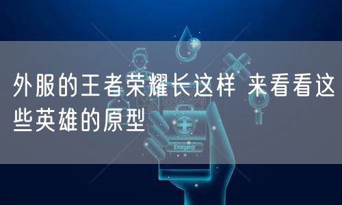 外服的王者荣耀长这样 来看看这些英雄的原型