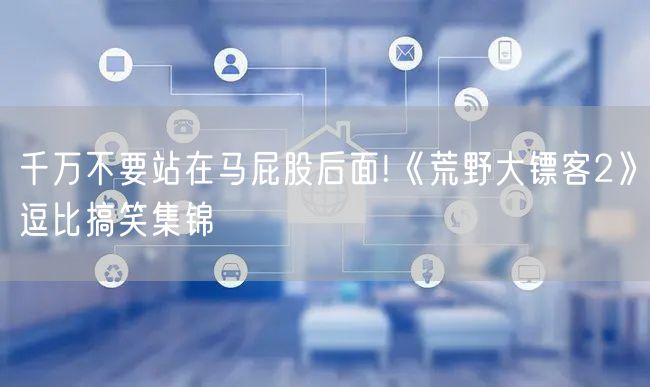 千万不要站在马屁股后面!《荒野大镖客2》逗比搞笑集锦