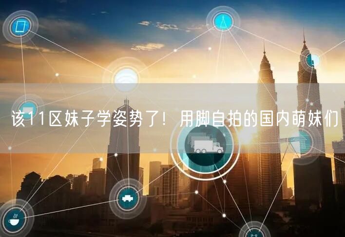 该11区妹子学姿势了！用脚自拍的国内萌妹们