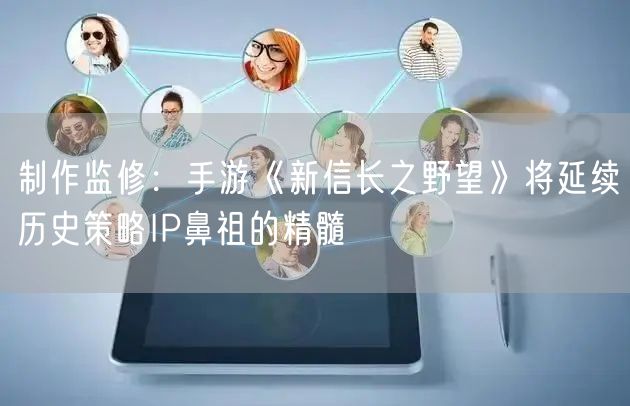 制作监修：手游《新信长之野望》将延续历史策略IP鼻祖的精髓