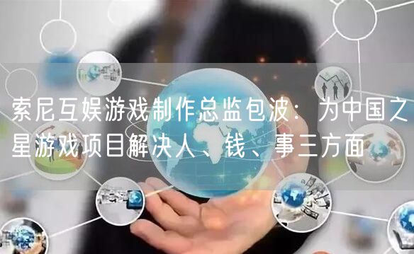 索尼互娱游戏制作总监包波：为中国之星游戏项目解决人、钱、事三方面