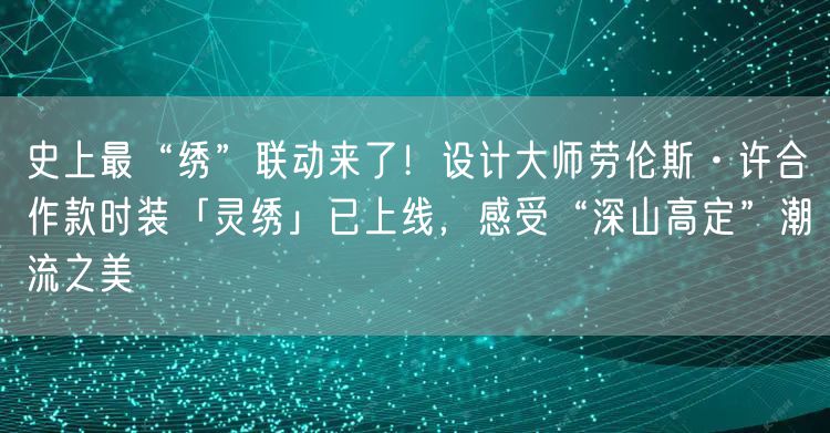 史上最“绣”联动来了！设计大师劳伦斯·许合作款时装「灵绣」已上线，感受“深山高定”潮流之美