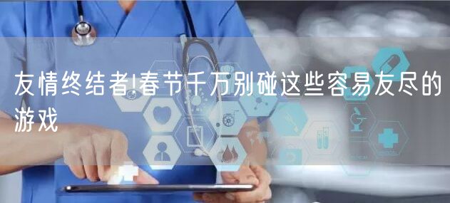 友情终结者!春节千万别碰这些容易友尽的游戏