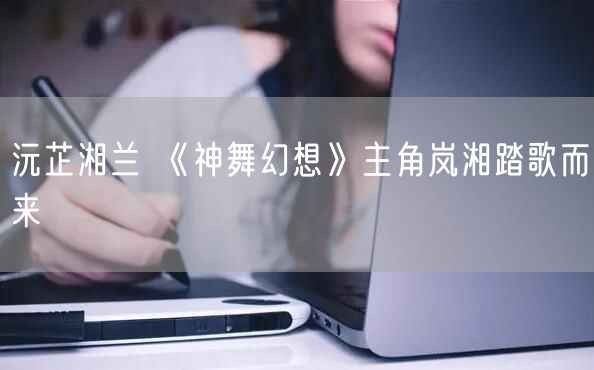 沅芷湘兰 《神舞幻想》主角岚湘踏歌而来