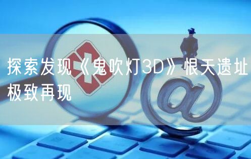 探索发现《鬼吹灯3D》恨天遗址极致再现