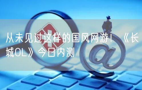 从未见过这样的国风网游！《长城OL》今日内测