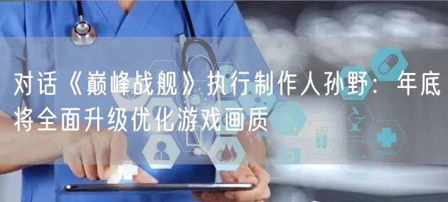 对话《巅峰战舰》执行制作人孙野：年底将全面升级优化游戏画质