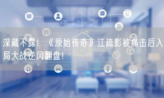 深藏不露！《原始传奇》江疏影被痛击后入局大战逆风翻盘！