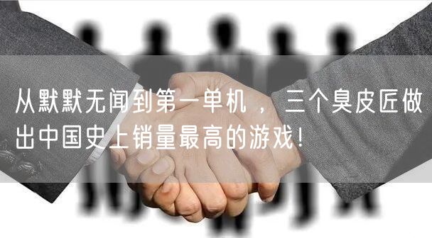 从默默无闻到第一单机 ，三个臭皮匠做出中国史上销量最高的游戏！