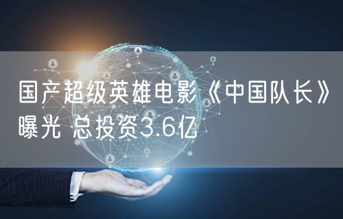 国产超级英雄电影《中国队长》曝光 总投资3.6亿