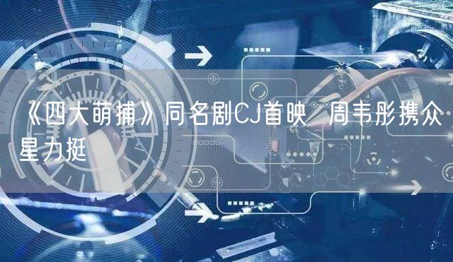 《四大萌捕》同名剧CJ首映  周韦彤携众星力挺