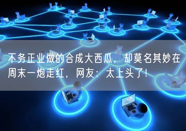 不务正业做的合成大西瓜，却莫名其妙在周末一炮走红，网友：太上头了！