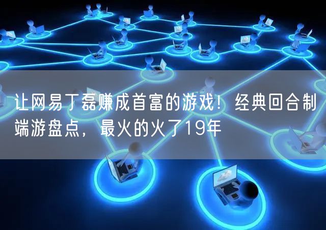 让网易丁磊赚成首富的游戏！经典回合制端游盘点，最火的火了19年