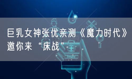 巨乳女神张优亲测《魔力时代》邀你来“床战”