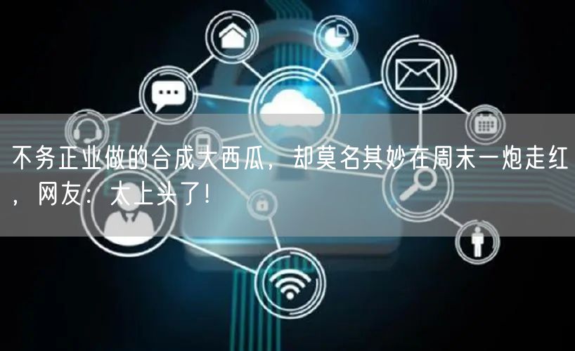 不务正业做的合成大西瓜，却莫名其妙在周末一炮走红，网友：太上头了！
