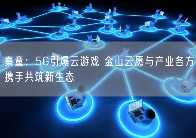 秦童：5G引爆云游戏 金山云愿与产业各方携手共筑新生态